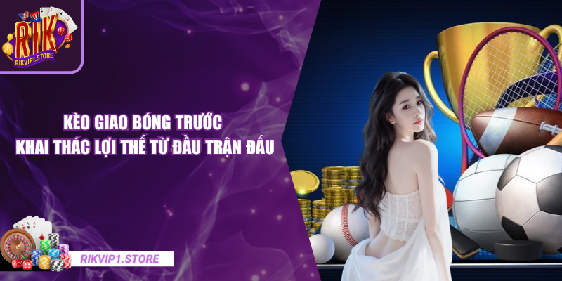 Kèo Giao Bóng Trước - Khai Thác Lợi Thế Từ Đầu Trận Đấu